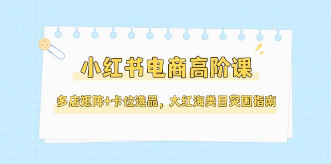 （14940期）小红书电商高阶课，多店矩阵+卡位选品，大红海类目突围指南（更新5月）-一米多聚合推